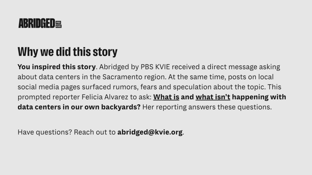 Black text on gray background reads: Why we did this story. You inspired this story. Abridged by PBS KVIE received a direct message asking about data centers in the Sacramento region. At the same time, posts on local social media pages surfaced rumors, fears and speculation about the topic. This prompted reporter Felicia Alvarez to ask: What is and what isn’t happening with data centers in our own backyards? Her reporting answers these questions. Have questions? Reach out to abridged@kvie.org